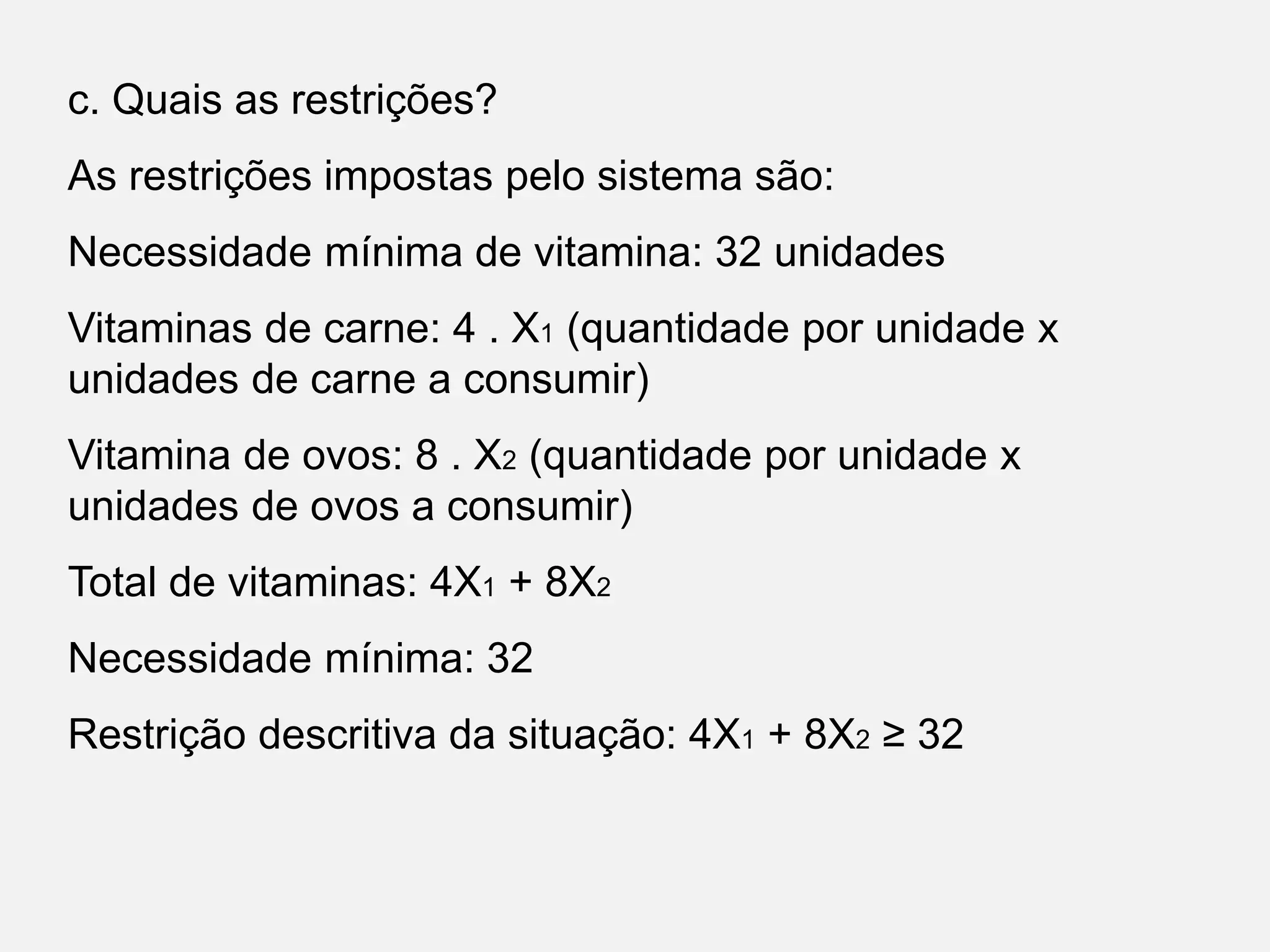 c. Quais as restrições?
As restrições impostas pelo sistema são:
Necessidade mínima de vitamina: 32 unidades
Vitaminas de carne: 4 . X1 (quantidade por unidade x
unidades de carne a consumir)
Vitamina de ovos: 8 . X2 (quantidade por unidade x
unidades de ovos a consumir)
Total de vitaminas: 4X1 + 8X2
Necessidade mínima: 32
Restrição descritiva da situação: 4X1 + 8X2 ≥ 32
 
