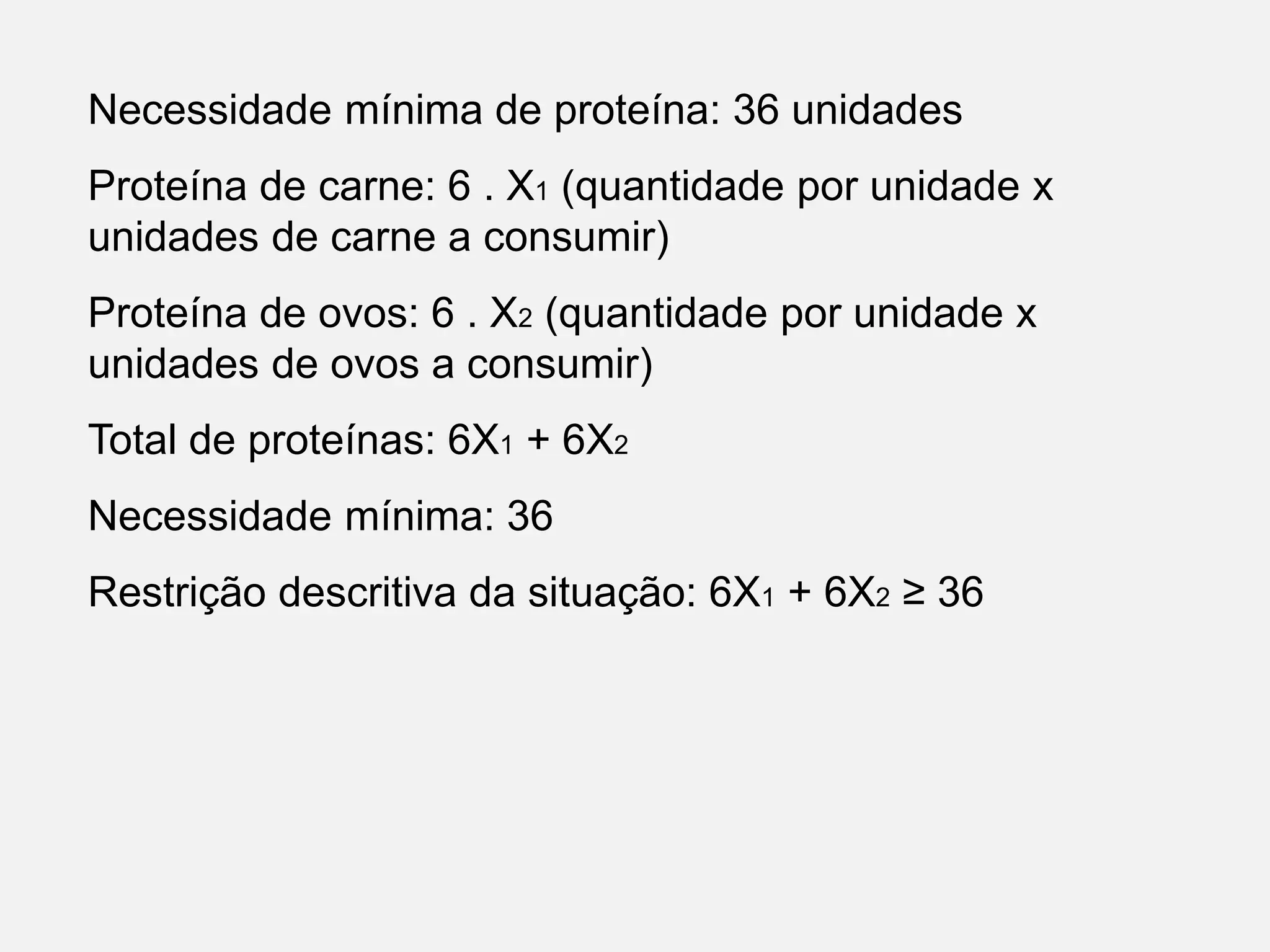 Necessidade mínima de proteína: 36 unidades
Proteína de carne: 6 . X1 (quantidade por unidade x
unidades de carne a consumir)
Proteína de ovos: 6 . X2 (quantidade por unidade x
unidades de ovos a consumir)
Total de proteínas: 6X1 + 6X2
Necessidade mínima: 36
Restrição descritiva da situação: 6X1 + 6X2 ≥ 36
 