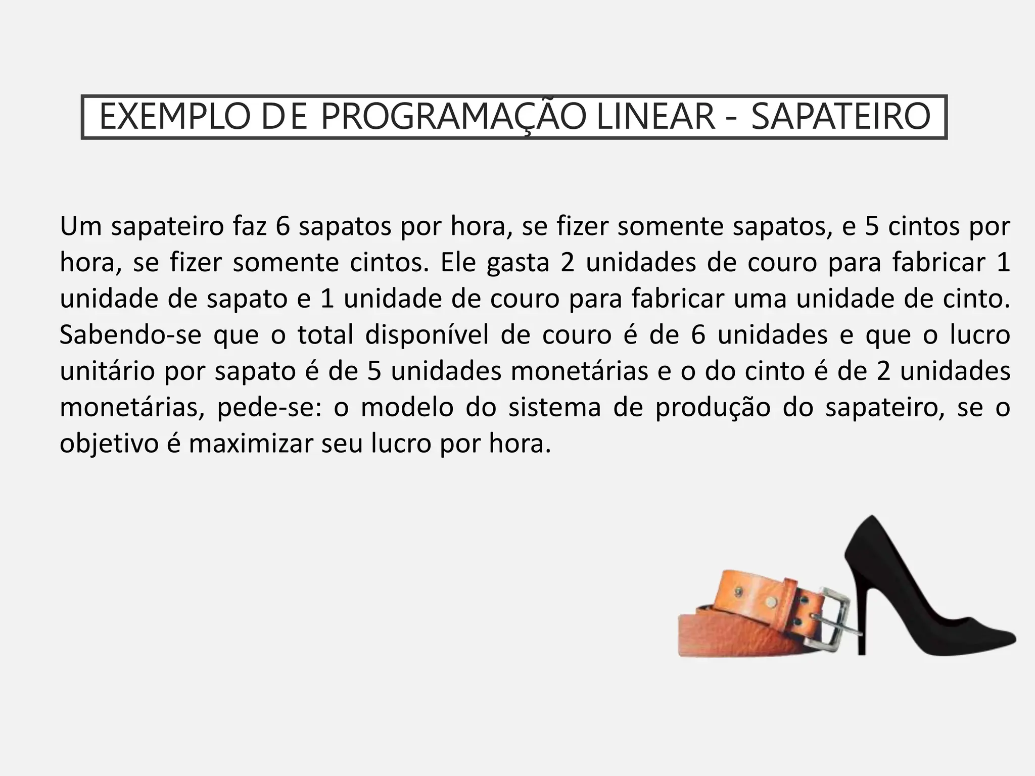 EXEMPLO DE PROGRAMAÇÃO LINEAR - SAPATEIRO
Um sapateiro faz 6 sapatos por hora, se fizer somente sapatos, e 5 cintos por
hora, se fizer somente cintos. Ele gasta 2 unidades de couro para fabricar 1
unidade de sapato e 1 unidade de couro para fabricar uma unidade de cinto.
Sabendo-se que o total disponível de couro é de 6 unidades e que o lucro
unitário por sapato é de 5 unidades monetárias e o do cinto é de 2 unidades
monetárias, pede-se: o modelo do sistema de produção do sapateiro, se o
objetivo é maximizar seu lucro por hora.
 