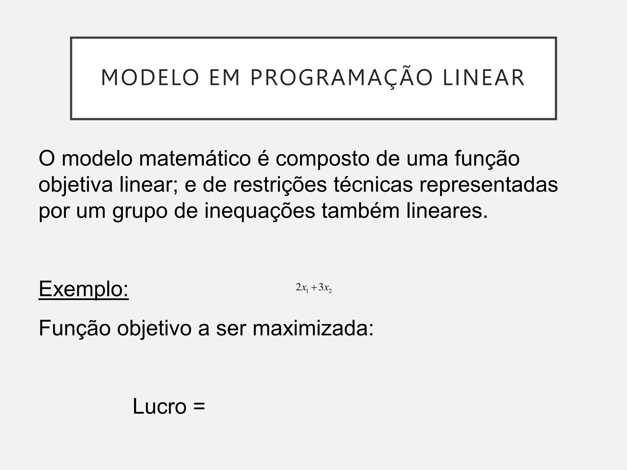 MODELO EM PROGRAMAÇÃO LINEAR
2
1 3
2 x
x 
O modelo matemático é composto de uma função
objetiva linear; e de restrições técnicas representadas
por um grupo de inequações também lineares.
Exemplo:
Função objetivo a ser maximizada:
Lucro =
 