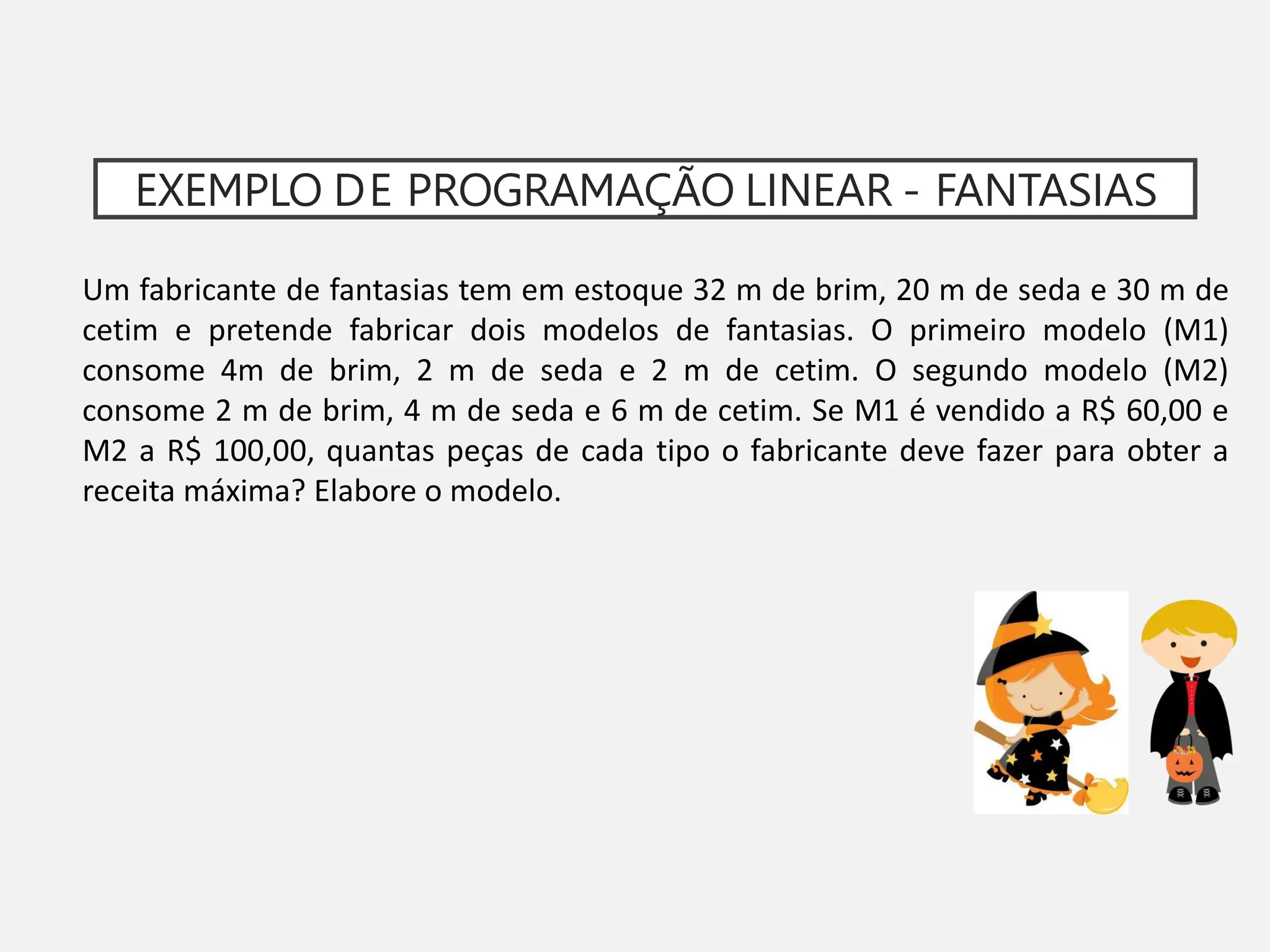EXEMPLO DE PROGRAMAÇÃO LINEAR - FANTASIAS
Um fabricante de fantasias tem em estoque 32 m de brim, 20 m de seda e 30 m de
cetim e pretende fabricar dois modelos de fantasias. O primeiro modelo (M1)
consome 4m de brim, 2 m de seda e 2 m de cetim. O segundo modelo (M2)
consome 2 m de brim, 4 m de seda e 6 m de cetim. Se M1 é vendido a R$ 60,00 e
M2 a R$ 100,00, quantas peças de cada tipo o fabricante deve fazer para obter a
receita máxima? Elabore o modelo.
 