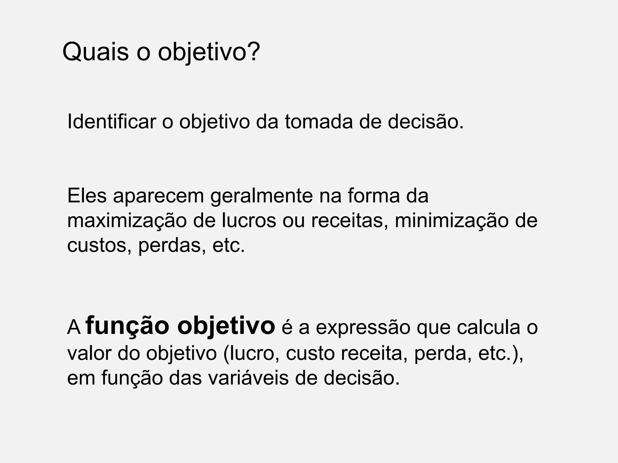 Quais o objetivo?
Identificar o objetivo da tomada de decisão.
Eles aparecem geralmente na forma da
maximização de lucros ou receitas, minimização de
custos, perdas, etc.
A função objetivo é a expressão que calcula o
valor do objetivo (lucro, custo receita, perda, etc.),
em função das variáveis de decisão.
 