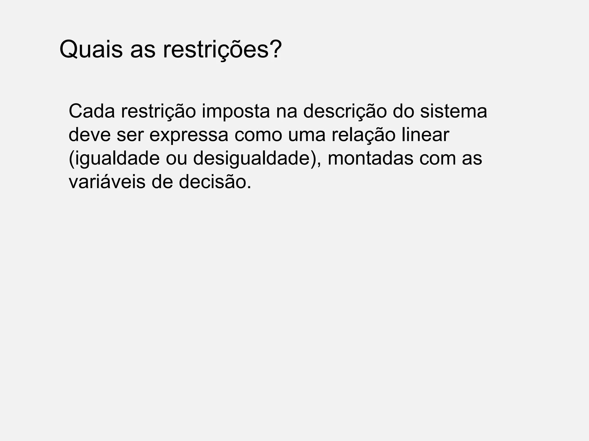 Quais as restrições?
Cada restrição imposta na descrição do sistema
deve ser expressa como uma relação linear
(igualdade ou desigualdade), montadas com as
variáveis de decisão.
 