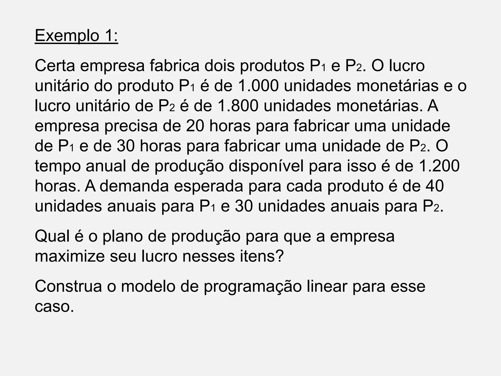 Exemplo 1:
Certa empresa fabrica dois produtos P1 e P2. O lucro
unitário do produto P1 é de 1.000 unidades monetárias e o
lucro unitário de P2 é de 1.800 unidades monetárias. A
empresa precisa de 20 horas para fabricar uma unidade
de P1 e de 30 horas para fabricar uma unidade de P2. O
tempo anual de produção disponível para isso é de 1.200
horas. A demanda esperada para cada produto é de 40
unidades anuais para P1 e 30 unidades anuais para P2.
Qual é o plano de produção para que a empresa
maximize seu lucro nesses itens?
Construa o modelo de programação linear para esse
caso.
 