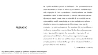 Os Espíritosdo Senhor, que são as virtudes dos Céus, qual imenso exército
que se movimenta ao receber as ordens do seu comando, espalham-sepor
toda a superfície daTerra e, semelhantes a estrelas cadentes,vêm iluminar
os caminhos e abrir os olhos aos cegos. Eu vos digo, em verdade, que são
chegadosos tempos em que todas as coisas hão de ser restabelecidasno
seu verdadeiro sentido, para dissipar as trevas, confundir os orgulhosos e
glorificaros justos. As grandes vozes do Céu ressoam como sons de
trombetas, e os cânticos dos anjos se lhes associam. Nós vos convidamos, a
vós homens, para o divino concerto. Tomai da lira, fazei uníssonas vossas
vozes, e que, num hino sagrado, elas se estendam e repercutam de um
extremo a outro do Universo. Homens, irmãos a quem amamos, aqui
estamos junto de vós. Amai-vos, também, uns aos outros e dizei do fundo do
coração, fazendo as vontades do Pai, que está no Céu: Senhor! Senhor!... e
podereisentrar no reino dos Céus.
O ESPÍRITO DE VERDADE
PREFÁCIO
Nota – A instrução acima, transmitida por via mediúnica, resume a um tempo o verdadeiro
caráter do Espiritismo e a finalidade desta obra; por isso foi colocada aqui como prefácio.
 