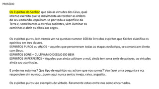 Os Espíritos do Senhor, que são as virtudes dos Céus, qual
imenso exército que se movimenta ao receber as ordens
do seu comando, espalham-se por toda a superfície da
Terra e, semelhantes a estrelas cadentes, vêm iluminar os
caminhos e abrir os olhos aos cegos.
PREFÁCIO
Os espiritos puros. Nos vamos ver na questao numeor 100 do livro dos espiritos que Kardec classifica os
epsiritos em tres classes.
ESPIRITOS PUROS ou ANJOS – aqueles que percorreram todas as etapas evolutivas, se comunicam direto
com Deus.
ESPIRITOS BONS – CULTIVAM O DESEJO DO BEM
ESPIRITOS IMPERFEITOS – Aqueles que ainda cultivam o mal, ainda tem uma serie de paixoes, as virtudes
ainda sao acanhadas.
E onde nos estamos? Que tipo de espiritos vcs acham que nos somos? Vou fazer uma pergunta e vcs
respondem sim ou nao…quem aqui nunca sentiu inveja, raiva, angustia..
Os espiritos puros sao exemplos de virtude. Raramente estao entre nos como encarnados.
 