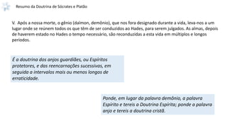 Resumo da Doutrina de Sócrates e Platão
V. Após a nossa morte, o gênio (daïmon, demônio), que nos fora designado durante a vida, leva-nos a um
lugar onde se reúnem todos os que têm de ser conduzidos ao Hades, para serem julgados. As almas, depois
de haverem estado no Hades o tempo necessário, são reconduzidas a esta vida em múltiplos e longos
períodos.
É a doutrina dos anjos guardiães, ou Espíritos
protetores, e das reencarnações sucessivas, em
seguida a intervalos mais ou menos longos de
erraticidade.
Ponde, em lugar da palavra demônio, a palavra
Espírito e tereis a Doutrina Espírita; ponde a palavra
anjo e tereis a doutrina cristã.
 