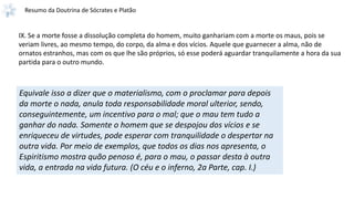 Resumo da Doutrina de Sócrates e Platão
IX. Se a morte fosse a dissolução completa do homem, muito ganhariam com a morte os maus, pois se
veriam livres, ao mesmo tempo, do corpo, da alma e dos vícios. Aquele que guarnecer a alma, não de
ornatos estranhos, mas com os que lhe são próprios, só esse poderá aguardar tranquilamente a hora da sua
partida para o outro mundo.
Equivale isso a dizer que o materialismo, com o proclamar para depois
da morte o nada, anula toda responsabilidade moral ulterior, sendo,
conseguintemente, um incentivo para o mal; que o mau tem tudo a
ganhar do nada. Somente o homem que se despojou dos vícios e se
enriqueceu de virtudes, pode esperar com tranquilidade o despertar na
outra vida. Por meio de exemplos, que todos os dias nos apresenta, o
Espiritismo mostra quão penoso é, para o mau, o passar desta à outra
vida, a entrada na vida futura. (O céu e o inferno, 2a Parte, cap. I.)
 