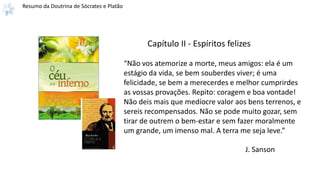 Resumo da Doutrina de Sócrates e Platão
“Não vos atemorize a morte, meus amigos: ela é um
estágio da vida, se bem souberdes viver; é uma
felicidade, se bem a merecerdes e melhor cumprirdes
as vossas provações. Repito: coragem e boa vontade!
Não deis mais que medíocre valor aos bens terrenos, e
sereis recompensados. Não se pode muito gozar, sem
tirar de outrem o bem-estar e sem fazer moralmente
um grande, um imenso mal. A terra me seja leve.”
J. Sanson
Capítulo II - Espíritos felizes
 
