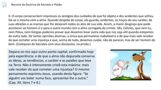 Resumo da Doutrina de Sócrates e Platão
X. O corpo conserva bem impressos os vestígios dos cuidados de que foi objeto e dos acidentes que sofreu.
Dá-se o mesmo com a alma. Quando despida do corpo, ela guarda, evidentes, os traços do seu caráter, de
suas afeições e as marcas que lhe deixaram todos os atos de sua vida. Assim, a maior desgraça que pode
acontecer ao homem é ir para o outro mundo com a alma carregada de crimes. Vês, Cálicles, que nem tu,
nem Pólux, nem Górgias podereis provar que devamos levar outra vida que nos seja útil quando estejamos
do outro lado. De tantas opiniões diversas, a única que permanece inabalável é a de que mais vale receber
do que cometer uma injustiça e que, acima de tudo, devemos cuidar, não de parecer, mas de ser homem de
bem. (Colóquios de Sócrates com seus discípulos, na prisão.)
Depara-se-nos aqui outro ponto capital, confirmado hoje
pela experiência: o de que a alma não depurada conserva
as ideias, as tendências, o caráter e as paixões que teve
na Terra. Não é inteiramente cristã esta máxima: mais
vale receber do que cometer uma injustiça? O mesmo
pensamento exprimiu Jesus, usando desta figura: “Se
alguém vos bater numa face, apresentai-lhe a outra.”
(Cap. XII, itens 7 e 8.)
 