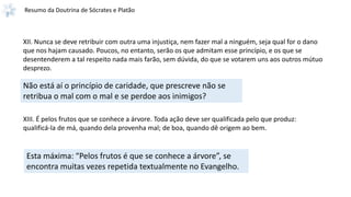 Resumo da Doutrina de Sócrates e Platão
XII. Nunca se deve retribuir com outra uma injustiça, nem fazer mal a ninguém, seja qual for o dano
que nos hajam causado. Poucos, no entanto, serão os que admitam esse princípio, e os que se
desentenderem a tal respeito nada mais farão, sem dúvida, do que se votarem uns aos outros mútuo
desprezo.
Não está aí o princípio de caridade, que prescreve não se
retribua o mal com o mal e se perdoe aos inimigos?
XIII. É pelos frutos que se conhece a árvore. Toda ação deve ser qualificada pelo que produz:
qualificá-la de má, quando dela provenha mal; de boa, quando dê origem ao bem.
Esta máxima: “Pelos frutos é que se conhece a árvore”, se
encontra muitas vezes repetida textualmente no Evangelho.
 