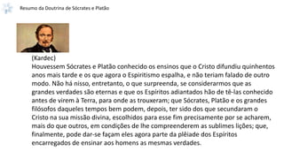 Resumo da Doutrina de Sócrates e Platão
(Kardec)
Houvessem Sócrates e Platão conhecido os ensinos que o Cristo difundiu quinhentos
anos mais tarde e os que agora o Espiritismo espalha, e não teriam falado de outro
modo. Não há nisso, entretanto, o que surpreenda, se considerarmos que as
grandes verdades são eternas e que os Espíritos adiantados hão de tê-las conhecido
antes de virem à Terra, para onde as trouxeram; que Sócrates, Platão e os grandes
filósofos daqueles tempos bem podem, depois, ter sido dos que secundaram o
Cristo na sua missão divina, escolhidos para esse fim precisamente por se acharem,
mais do que outros, em condições de lhe compreenderem as sublimes lições; que,
finalmente, pode dar-se façam eles agora parte da plêiade dos Espíritos
encarregados de ensinar aos homens as mesmas verdades.
 