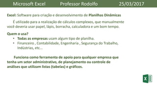 Microsoft Excel Professor Rodolfo 25/03/2017
Excel: Software para criação e desenvolvimento de Planilhas Dinâmicas
É utilizado para a realização de cálculos complexos, que manualmente
você deveria usar papel, lápis, borracha, calculadora e um bom tempo.
Quem o usa?
• Todas as empresas usam algum tipo de planilha.
• Financeiro , Contabilidade, Engenharia , Segurança do Trabalho,
Indústrias, etc...
Funciona como ferramenta de apoio para qualquer empresa que
tenha um setor administrativo, de planejamento ou controle de
análises que utilizam listas (tabelas) e gráficos.
 