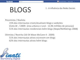 BLOGS                              1 - A influência das Redes Sociais




Pessimista / Realista
    15% dos internautas criam/atualizam blogs e websites
    (Cetic.Br / 2009– área urbana e rural - 12,96 milhões de pessoas)
    51% dos internautas residenciais leêm blogs (Ibope/NetRatings 2008)

Otimista / Restrita (16-54 Wave McCann 4 - 2009)
    51% dos internautas ativos escrevem em blogs
    62% dos internautas ativos leêm blogs
 