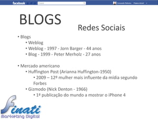BLOGS                          Redes Sociais
• Blogs
     • Weblog
     • Weblog - 1997 - Jorn Barger - 44 anos
     • Blog - 1999 - Peter Merholz - 27 anos

• Mercado americano
   • Huffington Post (Arianna Huffington-1950)
        • 2009 – 12º mulher mais influente da mídia segundo
        Forbes
   • Gizmodo (Nick Denton - 1966)
        • 1ª publicação do mundo a mostrar o iPhone 4
 