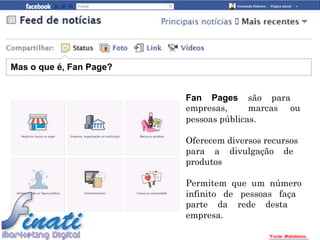 Mas o que é, Fan Page?


                         Fan Pages são para
                         empresas,      marcas ou
                         pessoas públicas.

                         Oferecem diversos recursos
                         para a divulgação de
                         produtos

                         Permitem que um número
                         infinito de pessoas faça
                         parte da rede desta
                         empresa.

                                            *Fonte: Midiatismo
 