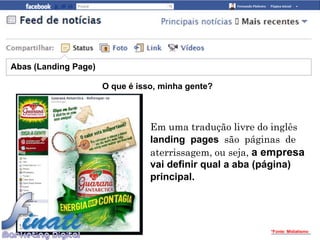 Abas (Landing Page)

                      O que é isso, minha gente?



                                 Em uma tradução livre do inglês
                                 landing pages são páginas de
                                 aterrissagem, ou seja, a empresa
                                 vai definir qual a aba (página)
                                 principal.




                                                          *Fonte: Midiatismo
 