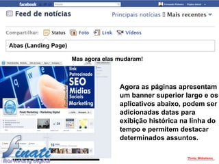 Abas (Landing Page)

                      Mas agora elas mudaram!



                                     Agora as páginas apresentam
                                     um banner superior largo e os
                                     aplicativos abaixo, podem ser
                                     adicionadas datas para
                                     exibição histórica na linha do
                                     tempo e permitem destacar
                                     determinados assuntos.

                                                         *Fonte: Midiatismo
 