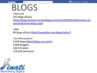 BLOGS
• Microsoft
237 blogs oficiais
(http://blogs.technet.com/b/blogms/archive/2010/01/19/directory-of-
microsoft-team-blogs.aspx)

• IBM
85 blogs oficiais (http://www.ibm.com/blogs/zz/en/)

• Sun Microsystems
5.594 blogs (http://blogs.sun.com/)
4.609 bloggers
144.572 posts
179.529 comments
 