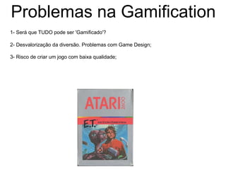 Problemas na Gamification
1- Será que TUDO pode ser 'Gamificado'?
2- Desvalorização da diversão. Problemas com Game Design;
3- Risco de criar um jogo com baixa qualidade;
 