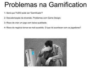 Problemas na Gamification
1- Será que TUDO pode ser 'Gamificado'?
2- Desvalorização da diversão. Problemas com Game Design;
3- Risco de criar um jogo com baixa qualidade;
4- Risco do negócio tornar-se mal sucedido. O que irá acontecer com os jogadores?
 