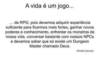 A vida é um jogo...
… de RPG, pois devemos adquirir experiência
suficiente para ficarmos mais fortes, ganhar novos
poderes e conhecimento, enfrentar os monstros de
nossa vida, conversar bastante com nossos NPCs
e devemos saber que só existe um Dungeon
Master chamado Deus.
Elinaldo Azevedo
 