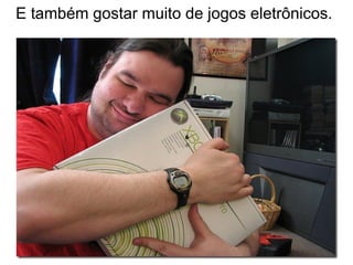 E também gostar muito de jogos eletrônicos.
 
