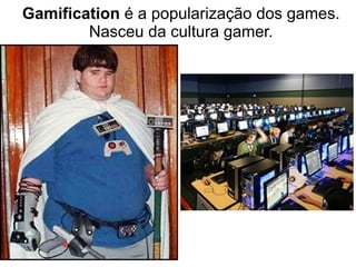 Gamification é a popularização dos games.
Nasceu da cultura gamer.
 