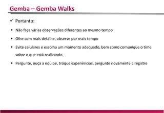 Gemba – Gemba Walks
 Portanto:
 Não faça várias observações diferentes ao mesmo tempo
 Olhe com mais detalhe, observe por mais tempo
 Evite celulares e escolha um momento adequado, bem como comunique o time
sobre o que está realizando
 Pergunte, ouça a equipe, troque experiências, pergunte novamente E registre
 