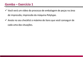 Gemba – Exercício 1
 Você verá um vídeo do processo de embalagem de peças na área
de impressão, impressão da máquina Polytype.
 Anote no seu checklist o máximo de itens que você conseguir de
cada uma das situações.
 