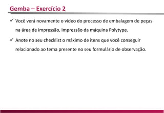 Gemba – Exercício 2
 Você verá novamente o vídeo do processo de embalagem de peças
na área de impressão, impressão da máquina Polytype.
 Anote no seu checklist o máximo de itens que você conseguir
relacionado ao tema presente no seu formulário de observação.
 