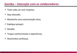 Gemba – Interação com os colaboradores
 Trate cada um com respeito;
 Seja educado;
 Mantenha uma comunicação clara;
 Explique porquê;
 Desafie;
 Troque conhecimento e experiência;
 Desenvolva confiança.
 