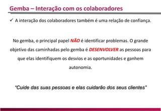 Gemba – Interação com os colaboradores
 A interação dos colaboradores também é uma relação de confiança.
No gemba, o principal papel NÃO é identificar problemas. O grande
objetivo das caminhadas pelo gemba é DESENVOLVER as pessoas para
que elas identifiquem os desvios e as oportunidades e ganhem
autonomia.
“Cuide das suas pessoas e elas cuidarão dos seus clientes”
 