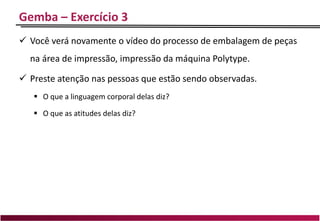 Gemba – Exercício 3
 Você verá novamente o vídeo do processo de embalagem de peças
na área de impressão, impressão da máquina Polytype.
 Preste atenção nas pessoas que estão sendo observadas.
 O que a linguagem corporal delas diz?
 O que as atitudes delas diz?
 