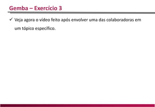 Gemba – Exercício 3
 Veja agora o vídeo feito após envolver uma das colaboradoras em
um tópico específico.
 