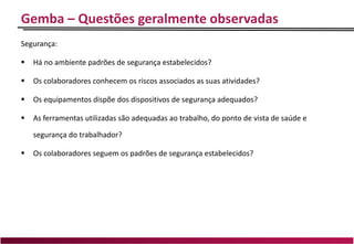 Gemba – Questões geralmente observadas
Segurança:
 Há no ambiente padrões de segurança estabelecidos?
 Os colaboradores conhecem os riscos associados as suas atividades?
 Os equipamentos dispõe dos dispositivos de segurança adequados?
 As ferramentas utilizadas são adequadas ao trabalho, do ponto de vista de saúde e
segurança do trabalhador?
 Os colaboradores seguem os padrões de segurança estabelecidos?
 