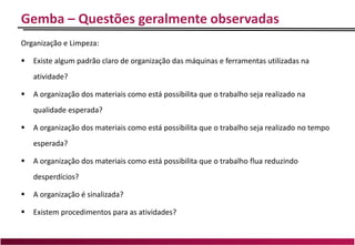 Gemba – Questões geralmente observadas
Organização e Limpeza:
 Existe algum padrão claro de organização das máquinas e ferramentas utilizadas na
atividade?
 A organização dos materiais como está possibilita que o trabalho seja realizado na
qualidade esperada?
 A organização dos materiais como está possibilita que o trabalho seja realizado no tempo
esperada?
 A organização dos materiais como está possibilita que o trabalho flua reduzindo
desperdícios?
 A organização é sinalizada?
 Existem procedimentos para as atividades?
 