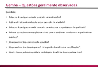 Gemba – Questões geralmente observadas
Qualidade:
 Existe na área algum material separado para retrabalho?
 Está sendo feito retrabalho durante a execução da atividade?
 Existe na área algum material separado para descarte por problemas de qualidade?
 Existem procedimentos completos e claros para as atividades relacionadas a qualidade do
produto?
 Os procedimentos existentes são seguidos?
 Os procedimentos são adequados? Há sugestão de melhoria e simplificação?
 Qual o desempenho de qualidade medido pela área? Este desempenho é bom?
 