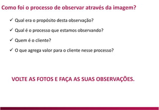 Como foi o processo de observar através da imagem?
 Qual era o propósito desta observação?
 Qual é o processo que estamos observando?
 Quem é o cliente?
 O que agrega valor para o cliente nesse processo?
VOLTE AS FOTOS E FAÇA AS SUAS OBSERVAÇÕES.
 