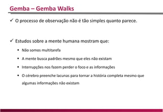 Gemba – Gemba Walks
 O processo de observação não é tão simples quanto parece.
 Estudos sobre a mente humana mostram que:
 Não somos multitarefa
 A mente busca padrões mesmo que eles não existam
 Interrupções nos fazem perder o foco e as informações
 O cérebro preenche lacunas para tornar a história completa mesmo que
algumas informações não existam
 