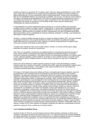 orogênicos modernos se aproximam de 7,5 metros a cada 1.000 anos, dados apresentados por Tsuboi (1933)
para o Japão (valor comparável com as medidas atuais de ajustamento isostásico em áreas recobertas por
geleiras pleistocênicas), torna-se inadmissível a idéia da referida dissociação. Também seria improcedente a
idéia de uma estabilidade tectônica, da juventude até a senilidade, uma vez que, com base em níveis modernos
de erosão, a denudação de aproximadamente 1.500 metros de material requereria, provavelmente, entre 3 a
110 milhões de anos (Schumm, 1963). Para Davis, seriam necessários de 20 a 200 milhões de anos para o
aplainamento das cadeias de montanhas, como as falhas de Utah, tempo mais que suficiente para
manifestações de natureza tectodinâmica.

A impossibilidade de se admitir estabilidade tectônica absoluta por um período geológico tão prolongado
inviabiliza inclusive a idéia de se atingir o referido “virtual repouso'', o que faz supor o estabelecimento do perfil
de equilíbrio imaginário. Torna-se difícil admitir a possibilidade de um período de estabilidade tão prolongado
para permitir o desenvolvimento do peneplano de Davis, caracterizando uma certa comodidade esquemática.
Davis desconsiderou ainda a possibilidade de mudanças climáticas “acidentais'' no modelo, o que resultaria em
deformação no sistema imaginado.

Também o conceito de estágio esboçado por Davis, com base nas idéias de Gilbert (1877), tem sido contestado
por geólogos americanos, como Leopoldo & Meddock (1953), que acreditam na existência de estágio
relativamente precoce no processo de incisão, sugerindo a mudança na atividade fluvial: de rápida incisão
inicial, para o processo de formação de planície aluvial.

O caráter cíclico utilizado por Davis como modelo evolutivo, constitui, no conceito científico geral, estágio
embrionário de qualquer natureza do conhecimento.

W.M. Davis, por ser geólogo, fundamentou sua análise evolutiva no comportamento estrutural ao longo do
tempo, sendo, portanto, o componente responsável pela definição dos diferentes estágios. As variáveis
estruturais e temporais individualizam o seu sistema, ficando as considerações processuais num segundo plano;
ou seja, a estrutura geológica, quando resistente, se constitui no único controle da forma; o processo erosivo
possui relevância quando a litologia favorece e o tempo assume importância no jogo entre as respectivas
componentes.

Apesar das críticas relativas ao modelo específico sugerido por Davis, muitos geomorfólogos o aceitam
enquanto noção de um sistema evolucionário. Conforme King (1953), “algumas autoridades têm rejeitado todo o
conceito cíclico, enquanto outras (...) têm aceitado a idéia usual da existência de um ciclo evolutivo da
morfologia processada pelos efeitos erosionais''.

Em síntese, a formulação evolucionista utilizada por Davis é contestada pelo excessivo idealismo, discutível
generalização do ciclo e limitação temporal da geodinâmica responsável pelo estágio final do equilíbrio
hidrológico. Tais elementos constituíram os pressupostos básicos de sua teoria, a qual implica concepção
orgânica do relevo (fases antropomórficas) e ao mesmo tempo uma simplificação do sistema de referência
(“hipóteses fundamentais simples” na observação de Leuzinger, 1948). A prática dedutivista (observação,
descrição e generalização) e a práxis desligada do resto da Geografia são os principais pontos de contestação
pela corrente naturalista da escola germânica, que tem como principais representantes, Albrecht e Walther
Penck. Para Leuzinger (1948), “na verdade o método aconselhado por Davis não é dedutivo. Ele próprio o
denominou de método explicativo ou genético e o qualificou como uma combinação dos métodos dedutivo e
indutivo”. O autor explica que o método indutivo aplicado à geomorfologia “consiste em observar e descrever
primeiramente, com detalhes e sem idéias preconcebidas, os fatos geomorfológicos tais como eles se
apresentam, e estabelecer, somente após, uma hipótese explicativa dos mesmos. No método dedutivo, ao
contrário, estabelecem-se em primeiro lugar as formas que se devem derivar das forças que agem na superfície
da terra, e verifica-se depois se estas formas coincidem com as existentes”. Davis reunia e analisava o material
disponível, induzia a generalizações e hipóteses explicativas, deduzia as conseqüências que derivam de cada
hipótese, confrontava essas conseqüências com os fatos, tirando as primeiras conclusões; revelava e
aperfeiçoava as explicações concebidas e tirava uma conclusão final sobre as hipóteses que resistissem às
refutações, recebendo o nome de teoria. Leuzinger (1948) conclui que “na verdade esse método é indutivo e as
deduções que contém destinam-se somente à confirmação das teorias obtidas por indução”. Carson & Kirkby
(1972) valorizam a pertinência do modelo davisiano enquanto sistema de referência. Christofoletti (1999, p. 24)
destaca o modelo de W.M. Davis expresso na linguagem verbalizada (em palavras e representadas em blocos
diagramas), possuindo “todo o contexto de um raciocínio lógico”.

1.4.2. O Sistema de Walther Penck

Conforme foi dito, W. Penck foi um dos principais críticos do sistema de Davis, sobretudo ao afirmar que a
emersão e a denudação aconteciam ao mesmo tempo ( Fig. 1.5 ), atribuindo desse modo a devida importância
aos efeitos processuais. As críticas de Penck fundamentam-se no método empregado por Davis e na ausência
de conexão com a ciência geográfica, uma das principais preocupações da escola germânica.
 