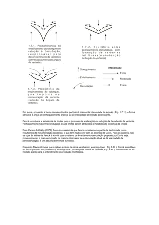 Em suma, enquanto a forma convexa implica período de crescente intensidade de erosão ( Fig. 1.7.1 ), a forma
côncava é prova de enfraquecimento erosivo ou de intensidade de erosão decrescente.

Penck reconhece a existência de limites para o processo de aceleração ou redução da denudacão da vertente.
Particularmente na primeira situação, esses limites seriam atribuídos à instabilidade tectônica da crosta.

Para Carson & Kirkby (1972), fica a impressão de que Penck considerou os perfis de declividade como
resultantes da movimentação da crosta, o que tem muito a ver com os escritos de Davis. Para os autores, não
se opor às idéias de Penck é admitir que o sistema de levantamento-denudação proposto por Davis seja,
provavelmente, o mais apropriado na maioria dos casos; se a denudação atual se dá via modelo de
peneplanização, é um assunto bem mais duvidoso.

Enquanto Davis afirmava que o relevo evoluía de cima para baixo ( wearing-down , Fig.1.8b ), Penck acreditava
no recuo paralelo das vertentes ( wearing-back , ou desgaste lateral da vertente, Fig. 1.8a ), constituindo-se no
modelo aceito para o entendimento da evolução morfológica.
 