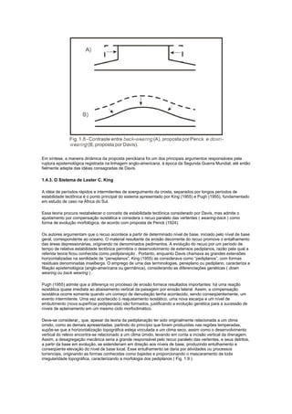Em síntese, a maneira dinâmica da proposta penckiana foi um dos principais argumentos responsáveis pela
ruptura epistemológica registrada na linhagem anglo-americana, à época da Segunda Guerra Mundial, até então
fielmente adepta das idéias consagradas de Davis.

1.4.3. O Sistema de Lester C. King

A idéia de períodos rápidos e intermitentes de soerguimento da crosta, separados por longos períodos de
estabilidade tectônica é o ponto principal do sistema apresentado por King (1955) e Pugh (1955), fundamentado
em estudo de caso na África do Sul.

Essa teoria procura restabelecer o conceito de estabilidade tectônica considerado por Davis, mas admite o
ajustamento por compensação isostática e considera o recuo paralelo das vertentes ( wearing-back ) como
forma de evolução morfológica, de acordo com proposta de Penck (1924).

Os autores argumentam que o recuo acontece a partir de determinado nível de base, iniciado pelo nível de base
geral, correspondente ao oceano. O material resultante da erosão decorrente do recuo promove o entalhamento
das áreas depressionárias, originando os denominados pedimentos. A evolução do recuo por um período de
tempo de relativa estabilidade tectônica permitiria o desenvolvimento de extensos pediplanos, razão pela qual a
referida teoria ficou conhecida como pediplanação . Portanto, enquanto Davis chamava as grandes extensões
horizontalizadas na senilidade de “peneplanos”, King (1955) as considerava como “pediplanos”, com formas
residuais denominadas inselbergs. O emprego de uma das terminologias, peneplano ou pediplano, caracteriza a
filiação epistemológica (anglo-americana ou germânica), considerando as diferenciações genéticas ( down
wearing ou back wearing ) .

Pugh (1955) admite que a diferença no processo de erosão fornece resultados importantes: há uma reação
isostática quase imediata ao abaixamento vertical da paisagem por erosão lateral. Assim, a compensação
isostática ocorre somente quando um começo de denudação tenha acontecido, sendo conseqüentemente, um
evento intermitente. Uma vez acontecido o reajustamento isostático, uma nova escarpa e um nível de
embutimento (nova superfície pediplanada) são formados, justificando a evolução genética para a sucessão de
níveis de aplainamento em um mesmo ciclo morfoclimático.

Deve-se considerar,, que, apesar da teoria da pediplanação ter sido originalmente relacionada a um clima
úmido, como as demais apresentadas, partindo do princípio que foram produzidas nas regiões temperadas,
supõe-se que a horizontalização topográfica esteja vinculada a um clima seco, assim como o desenvolvimento
vertical do relevo encontra-se relacionado a um clima úmido, levando em conta a incisão vertical da drenagem.
Assim, a desagregação mecânica seria a grande responsável pelo recuo paralelo das vertentes, e seus detritos,
a partir da base em evolução, se estenderiam em direção aos níveis de base, produzindo entulhamento e
conseqüente elevação do nível de base local. Esse entulhamento se daria por atividades ou processos
torrenciais, originando as formas conhecidas como bajadas e proporcionando o mascaramento de toda
irregularidade topográfica, caracterizando a morfologia dos pediplanos ( Fig. 1.9 ).
 