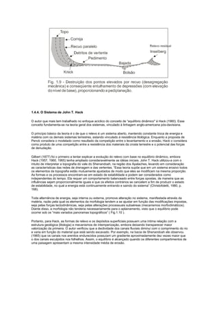 1.4.4. O Sistema de John T. Hack

O autor que mais tem trabalhado no enfoque acíclico do conceito de “equilíbrio dinâmico'' é Hack (1960). Esse
conceito fundamenta-se na teoria geral dos sistemas, vinculado à linhagem anglo-americana pós-davisiana.

O princípio básico da teoria é o de que o relevo é um sistema aberto, mantendo constante troca de energia e
matéria com os demais sistemas terrestres, estando vinculado à resistência litológica. Enquanto a proposta de
Penck considera o modelado como resultado da competição entre o levantamento e a erosão, Hack o considera
como produto de uma competição entre a resistência dos materiais da crosta terrestre e o potencial das forças
de denudação.

Gilbert (1877) foi o primeiro a tentar explicar a evolução do relevo com base no equilíbrio dinâmico, embora
Hack (1957, 1960, 1965) tenha ampliado consideravelmente as idéias iniciais. John T. Hack utilizou-a com o
intuito de interpretar a topografia do vale do Shenandoah, na região dos Apalaches, levando em consideração
as características das redes de drenagem e das vertentes. “Essa teoria supõe que em um sistema erosivo todos
os elementos da topografia estão mutuamente ajustados de modo que eles se modificam na mesma proporção.
As formas e os processos encontram-se em estado de estabilidade e podem ser considerados como
independentes do tempo. Ela requer um comportamento balanceado entre forças opostas, de maneira que as
influências sejam proporcionalmente iguais e que os efeitos contrários se cancelem a fim de produzir o estado
de estabilidade, no qual a energia está continuamente entrando e saindo do sistema” (Christofoletti, 1980, p.
168).

Toda alternância de energia, seja interna ou externa, promove alteração no sistema, manifestada através da
matéria, razão pela qual os elementos da morfologia tendem a se ajustar em função das modificações impostas,
seja pelas forças tectodinâmicas, seja pelas alterações processuais subaéreas (mecanismos morfoclimáticos).
Diante disso, a morfologia não tenderia necessariamente para o aplainamento, visto que o equilíbrio pode
ocorrer sob os “mais variados panoramas topográficos” ( Fig.1.10 ).

Portanto, para Hack, as formas de relevo e os depósitos superficiais possuem uma íntima relação com a
estrutura geológica (litologia) e mecanismos de intemperização, embora deixando transparecer maior
valorização da primeira. O autor verificou que a declividade dos canais fluviais diminui com o comprimento do rio
e varia em função do material que está sendo escavado. Por exemplo, na bacia de Shenandoah ele observou
(1965) que os canais nos arenitos endurecidos possuíam um gradiente aproximadamente dez vezes maior que
o dos canais esculpidos nos folhelhos. Assim, o equilíbrio é alcançado quando os diferentes compartimentos de
uma paisagem apresentam a mesma intensidade média de erosão.
 
