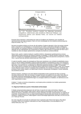 Enquanto Davis interpreta a uniformidade das cristas da Cordilheira dos Apalaches como resultado de
rejuvenescimento de antigo peneplano, Hack a vê como manifestação de uma resistência estrutural igual às
forças de erosão ( Tab. 1.1 ).

Na teoria do equilíbrio dinâmico as formas não são estáticas. Qualquer alteração no fluxo de energia incidente
tende a responder por manifestações no comportamento da matéria, evidenciando alterações morfológicas.
Como exemplo, as mudanças climáticas ou eventos tectônicos produzem alterações no fluxo da matéria, até a
obtenção de novo reajustamento dos componentes do sistema. Algo intrínseco ao argumento de Hack é que o
modelado do relevo se adapta rapidamente às variações dos fatores de controle ambiental.

Desse modo, quando o sistema readquire o equilíbrio dinâmico, desaparecem gradativamente as marcas
relacionadas às fases anteriores que estavam presentes na paisagem. O referido equilíbrio poderá ser mantido
ainda em condições de instabilidade tectodinâmica, desde que os efeitos denudacionais acompanhem o mesmo
ritmo, o que já havia sido admitido anteriormente por Penck (1929).

A noção de equilíbrio, apesar de empregada por Davis para caracterizar uma condição de estabilidade erosiva,
como no caso do sistema hidrográfico (noção de perfil de equilíbrio) é considerada por Hack numa perspectiva
sistêmica, como o resultado do “comportamento balanceado entre os processos morfogenéticos e a resistência
das rochas, e também leva em consideração as influências diastróficas atuantes na região'' (Christofoletti,
1973). Ainda deve-se considerar que os sistemas abertos podem levar à equifinalização, ou seja, que condições
iniciais diferentes podem conduzir a resultados finais semelhantes. Por exemplo, os calcários, resistentes aos
processos físicos, podem adquirir, em determinado momento, semelhanças morfológicas a rochas resistentes
aos processos químicos.

Diante do exposto, constata-se uma certa relação de dependência entre a proposta de Hack e as teorias
discutidas anteriormente. Além de incorporar o conceito davisiano de equilíbrio em novo estilo, Hack utiliza-se
de relações dinâmicas apresentadas por Gilbert (1877) e posteriormente Penck (1924). O mérito atribuído a
Hack é o de estruturar um encadeamento lógico na concepção sistêmica do modelado, em detrimento de uma
visão fragmentada do relevo.

A tabela 1.1 mostra, em termos comparativos, os principais pontos constantes nos modelos apresentados
(Davis, Penck, King e Hack).

1.5. Algumas Evidências quanto à Velocidade da Denudação

A relação soerguimento/denudação tem sido até hoje um assunto de muitas controvérsias. Cálculos
apresentados por Dole & Stable (1909) indicam valores médios de denudação da ordem de 0,027 a 0,057
metros por mil anos, entendidos como baixos por serem estimados com base, exclusivamente, em materiais em
suspensão, transportados por rios, ou cargas sedimentológicas abandonadas pela redução da competência de
transporte. Langbein & Schumm (1958) sugerem níveis de denudação ligeiramente mais altos, em torno de 0,03
a 0,1 metro por mil anos.

Os níveis mais altos de produção de sedimentos foram registrados pela Federal Inter-Agency River Basin
Comission (1953), em um pequeno reservatório em Iowa, correspondente a uma denudação de 12,6
metros/1000 anos ( Tab. 1.2 ).
 