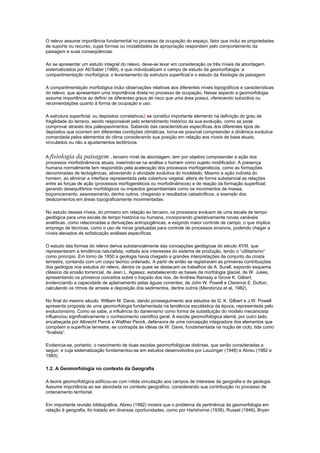 O relevo assume importância fundamental no processo de ocupação do espaço, fator que inclui as propriedades
de suporte ou recurso, cujas formas ou modalidades de apropriação respondem pelo comportamento da
paisagem e suas conseqüências.

Ao se apresentar um estudo integral do relevo, deve-se levar em consideração os três níveis de abordagem
sistematizados por Ab'Saber (1969), e que individualizam o campo de estudo da geomorfologia: a
compartimentação morfológica, o levantamento da estrutura superficial e o estudo da fisiologia da paisagem.

A compartimentação morfológica inclui observações relativas aos diferentes níveis topográficos e características
do relevo, que apresentam uma importância direta no processo de ocupação. Nesse aspecto a geomorfologia
assume importância ao definir os diferentes graus de risco que uma área possui, oferecendo subsídios ou
recomendações quanto à forma de ocupação e uso.

A estrutura superficial, ou depósitos correlativos2 se constitui importante elemento na definição do grau de
fragilidade do terreno, sendo responsável pelo entendimento histórico da sua evolução, como se pode
comprovar através dos paleopavimentos. Sabendo das características específicas dos diferentes tipos de
depósitos que ocorrem em diferentes condições climáticas, torna-se possível compreender a dinâmica evolutiva
comandada pelos elementos do clima considerando sua posição em relação aos níveis de base atuais,
vinculados ou não a ajustamentos tectônicos.


A fisiologia da paisagem , terceiro nível de abordagem, tem por objetivo compreender a ação dos
processos morfodinâmicos atuais, inserindo-se na análise o homem como sujeito modificador. A presença
humana normalmente tem respondido pela aceleração dos processos morfogenéticos, como as formações
denominadas de tectogênicas, abreviando a atividade evolutiva do modelado. Mesmo a ação indireta do
homem, ao eliminar a interface representada pela cobertura vegetal, altera de forma substancial as relações
entre as forças de ação (processos morfogenéticos ou morfodinâmicos) e de reação da formação superficial,
gerando desequilíbrios morfológicos ou impactos geoambientais como os movimentos de massa,
boçorocamento, assoreamento, dentre outros, chegando a resultados catastróficos, a exemplo dos
deslizamentos em áreas topograficamente movimentadas.

No estudo desses níveis, do primeiro em relação ao terceiro, os processos evoluem de uma escala de tempo
geológica para uma escala de tempo histórica ou humana, incorporando gradativamente novas variáveis
analíticas, como relacionadas a derivações antropogênicas, e exigindo maior controle de campo, o que implica
emprego de técnicas, como o uso de miras graduadas para controle de processos erosivos, podendo chegar a
níveis elevados de sofisticação análises específicas.

O estudo das formas do relevo deriva substancialmente das concepções geológicas do século XVIII, que
representaram a tendência naturalista, voltada aos interesses do sistema de produção, tendo o “utilitarismo”
como princípio. Em torno de 1850 a geologia havia chegado a grandes interpretações de conjunto da crosta
terrestre, contando com um corpo teórico ordenado. A partir de então se registraram as primeiras contribuições
dos geólogos nos estudos do relevo, dentre os quais se destacam os trabalhos de A. Surell, expondo esquema
clássico da erosão torrencial, de Jean L. Agassiz, estabelecendo as bases da morfologia glacial, de W. Jukes,
apresentando os primeiros conceitos sobre o traçado dos rios, de Andrew Ramsay e Grove K. Gilbert,
evidenciando a capacidade de aplainamento pelas águas correntes, de John W. Powell e Clarence E. Dutton,
calculando os ritmos de arraste e deposição dos sedimentos, dentre outros (Mendonza et al, 1982).

No final do mesmo século, William M. Davis, dando prosseguimento aos estudos de G. K. Gilbert e J.W. Powell
apresenta proposta de uma geomorfologia fundamentada na tendência escolástica da época, representada pelo
evolucionismo. Como se sabe, a influência do darwinismo como forma de substituição do modelo mecanicista
influenciou significativamente o conhecimento científico geral. A escola geomorfológica alemã, por outro lado,
encabeçada por Albrecht Penck e Walther Penck, defensora de uma concepção integradora dos elementos que
compõem a superfície terrestre, se contrapôs às idéias de W. Davis, fundamentada na noção de ciclo, tida como
“finalista”.

Evidencia-se, portanto, o nascimento de duas escolas geomorfológicas distintas, que serão consideradas a
seguir, e cuja sistematização fundamentou-se em estudos desenvolvidos por Leuzinger (1948) e Abreu (1982 e
1983).

1.2. A Geomorfologia no contexto da Geografia

A teoria geomorfológica edificou-se com nítida vinculação aos campos de interesse da geografia e da geologia.
Assume importância ao ser abordada no contexto geográfico, considerando sua contribuição no processo de
ordenamento territorial.

Em importante revisão bibliográfica, Abreu (1982) mostra que o problema da pertinência da geomorfologia em
relação à geografia, foi tratado em diversas oportunidades, como por Hartshorne (1939), Russel (1949), Bryan
 