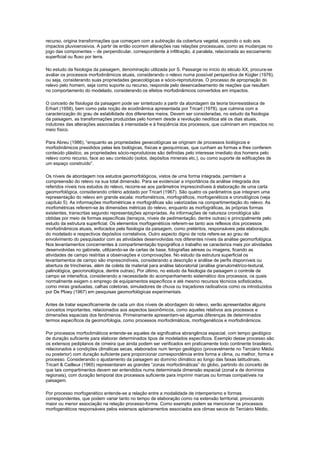 recurso, origina transformações que começam com a subtração da cobertura vegetal, expondo o solo aos
impactos pluvioerosivos. A partir de então ocorrem alterações nas relações processuais, como as mudanças no
jogo das componentes – de perpendicular, correspondente à infiltração, à paralela, relacionada ao escoamento
superficial ou fluxo por terra.

No estudo da fisiologia da paisagem, denominação utilizada por S. Passarge no início do século XX, procura-se
avaliar os processos morfodinâmicos atuais, considerando o relevo numa possível perspectiva de Kügler (1976),
ou seja, considerando suas propriedades geoecológicas e sócio-reprodutoras. O processo de apropriação do
relevo pelo homem, seja como suporte ou recurso, responde pelo desencadeamento de reações que resultam
no comportamento do modelado, considerando os efeitos morfodinâmicos convertidos em impactos.

O conceito de fisiologia da paisagem pode ser sintetizado a partir da abordagem da teoria biorresistásica de
Erhart (1958), bem como pela noção de ecodinâmica apresentada por Tricart (1978), que culmina com a
caracterização do grau de estabilidade dos diferentes meios. Devem ser consideradas, no estudo da fisiologia
da paisagem, as transformações produzidas pelo homem desde a revolução neolítica até os dias atuais,
indutores das alterações associadas à intensidade e à freqüência dos processos, que culminam em impactos no
meio físico.

Para Abreu (1986), “enquanto as propriedades geoecológicas se originam de processos biológicos e
morfodinâmicos presididos pelas leis biológicas, físicas e geoquímicas, que cunham as formas e lhes conferem
conteúdo plástico, as propriedades sócio-reprodutoras são definidas pelo interesse imediato dos homens pelo
relevo como recurso, face ao seu conteúdo (solos, depósitos minerais etc.), ou como suporte de edificações de
um espaço construído”.

Os níveis de abordagem nos estudos geomorfológicos, vistos de uma forma integrada, permitem a
compreensão do relevo na sua total dimensão. Para se evidenciar a importância da análise integrada dos
referidos níveis nos estudos do relevo, recorre-se aos parâmetros imprescindíveis à elaboração de uma carta
geomorfológica, considerando critério adotado por Tricart (1967). São quatro os parâmetros que integram uma
representação do relevo em grande escala: morfométricos, morfográficos, morfogenéticos e cronológicos (veja
capítulo 5). As informações morfométricas e morfográficas são valorizadas na compartimentação do relevo. As
morfométricas referem-se às dimensões métricas do relevo, enquanto as morfográficas, às próprias formas
existentes, transcritas segundo representações apropriadas. As informações de natureza cronológica são
obtidas por meio de formas específicas (terraços, níveis de pedimentação, dentre outras) e principalmente pelo
estudo da estrutura superficial. Os elementos morfogenéticos referem-se tanto aos reflexos dos processos
morfodinâmicos atuais, enfocados pela fisiologia da paisagem, como pretéritos, responsáveis pela elaboração
do modelado e respectivos depósitos correlativos. Outro aspecto digno de nota refere-se ao grau de
envolvimento do pesquisador com as atividades desenvolvidas nos diferentes níveis da análise geomorfológica.
Nos levantamentos concernentes à compartimentação topográfica o trabalho se caracteriza mais por atividades
desenvolvidas no gabinete, utilizando-se de cartas de base, fotografias aéreas ou imagens, ficando as
atividades de campo restritas a observações e comprovações. No estudo da estrutura superficial os
levantamentos de campo são imprescindíveis, considerando a descrição e análise de perfis disponíveis ou
abertura de trincheiras, além de coleta de material para análise laboratorial (análise granulométrico-textural,
palinológica, geocronológica, dentre outras). Por último, no estudo da fisiologia da paisagem o controle de
campo se intensifica, considerando a necessidade do acompanhamento sistemático dos processos, os quais
normalmente exigem o emprego de equipamentos específicos e até mesmo recursos técnicos sofisticados,
como miras graduadas, calhas coletoras, simuladores de chuva ou traçadores radioativos como os introduzidos
por De Ploey (1967) em pesquisas geomorfológicas experimentais.

Antes de tratar especificamente de cada um dos níveis de abordagem do relevo, serão apresentados alguns
conceitos importantes, relacionados aos aspectos taxonômicos, como aqueles relativos aos processos e
dimensões espaciais dos fenômenos. Primeiramente apresentam-se algumas diferenças de determinados
termos específicos da geomorfologia, como processos morfoclimáticos, morfogenéticos e morfodinâmicos.

Por processos morfoclimáticos entende-se aqueles de significativa abrangência espacial, com tempo geológico
de duração suficiente para elaborar determinados tipos de modelados específicos. Exemplo desse processo são
os extensos pediplanos de cimeira que ainda podem ser verificados em praticamente todo continente brasileiro,
relacionados a condições climáticas secas, elaborados num tempo geológico (provavelmente no Terciário Médio
ou posterior) com duração suficiente para proporcionar correspondência entre forma e clima, ou melhor, forma e
processo. Considerando o ajustamento da paisagem ao domínio climático ao longo das faixas latitudinais,
Tricart & Cailleux (1965) representaram as grandes “zonas morfoclimáticas” do globo, partindo do conceito de
que tais compartimentos devem ser entendidos numa determinada dimensão espacial (zonal e de domínios
regionais), com duração temporal dos processos suficiente para imprimir marcas ou formas compatíveis na
paisagem.

Por processo morfogenético entende-se a relação entre a modalidade de intemperismo e formas
correspondentes, que podem variar tanto no tempo de elaboração como na extensão territorial, provocando
maior ou menor associação na relação processo-forma. Como exemplo podem se mencionar os processos
morfogenéticos responsáveis pelos extensos aplainamentos associados aos climas secos do Terciário Médio,
 