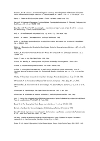 Basenina, N.V. & Trescov, A.A. Geomorphologische Kartierung des Gebirgsteliefs im Masstab 1:200.000 auf
Grund einer Morphosturanalyse. Zeitschrift für Geomorphologie. N.F. Berlin, v. 16, n. 2, p. 125-138, jun., 1972.

Baulig, H. Essais de géomorphologie. Societé d´Edition:Lês Belles Letres. Paris, 1952.

Bertrand, G. Paysage et Géographie Physique Globale: Esquisse Méthodologique. R. Géograph. Pyrénées et du
Sud-Ouest, v. 39, n. 3, p. 249-272, 1968.

Bigarella, J.J. & Mousinho, M.R. considerações a respeito dos terraços fluviais, rampas de colúvio e várzeas.
Bol. Paran.Geogr., Curitiba, 16/17:153-198, 1965.

Birot, P. Les méthodes de la morphologie. Cap. II, p. 48-123. Col. Orbis, PUF, 1955.

Branco, J.M. Dialética, Ciência e Natureza.. Portugal:Caminho Ed. 1989.

Bryan, K. The place of geomorphology in the geographic science. Ann. Of the Ass. of American Geographers.
XL, p. 196-209, 1950.

Büdell, L, J. Das sustem der Klimatischen Morphologie. Deutscher Geographentang, München, v. 27, n. 4, p. 65-
100, 1948.

Cailleux, A. Recentes Variations du Niveau des Mers et des Terres. Bull. Soc. Géologique de France, v. 2, p.
135-44, 1952.

Capra, F. A teia da vida. São Paulo:Cultrix, 1996, 256p.

Carson, M.A. & Kirkby, M.J. Hillslope: form and process. Cambridge University Press, London, 1972.

Casseti, V. Ambiente e apropriação do relevo. São Paulo:Contexto, 1991.

Casseti, V. Abordagem sobre os estudos do relevo e suas perspectivas (Notas Preliminares). Anais do I
Simpósio Nacional de Geomorfologia. Rev. Sociedade & Natureza, Uberlândia, ano 3, n. 15, p. 37-43, jan/dez,
1996..

Cholley, A. Morphologie structurale et morphologie climatique. Anais de Geographie, v. 59, p. 331-335, 1950.

Christofoletti, A. As Teorias Geomorfológicas. Not. Geomorf., Campinas, v. 13, n. 25, p. 3-4, jun., 1973.

ChristofolettiI, A. O desenvolvimento da Geomorfologia. Not. Geomorfológica, Campinas, v. 12, n. 23. p. 13-30,
1972.

Christofoletti, A. Geomorfologia. São Paulo:Edgard Blucher Ltda, 1980, 2a. ed. 188p.

Christofoletti. A. Modelagem de sistemas ambientais. S. Paulo:Edgard Blücher Ltda, 1999, 236p.

Cruz, O. Estudo dos processos geomorfológicas do escoamento pluvial na área de Caraguatatuba – São Paulo.
Tese de Livre Docência, FFLCH-USP, S. Paulo, 1982.

Davis, W. M. The Geographical Cycle. Geogr. Journ., London, v. 14, n. 5, p. 481-504, 1899.

Demek, J. Handbuch der Geomorphologischen Detailkartierung. Ferdinand Hirt: Viena, 1976.

Dewolf, Y. Interêt et príncipes d´une cartographie dês formations superficielles. Association dês Publications de
la Fac. Lettres et Sci.Hum. Univ. Caen., 181, 1965.

De Ploey, J. Étude de l’erosion pluviale de sols sablonneux du Congo Occidental au moyen d’um traceur
radioactif (II). In. Rap. Rechearche. Rép. Dém. Congo, Trico 14, 1967.

Doles, R. B. & Stable, H. Denudation. United States Geolog. Survey, Water Supply Paper, (234):78-93, 1909.
 