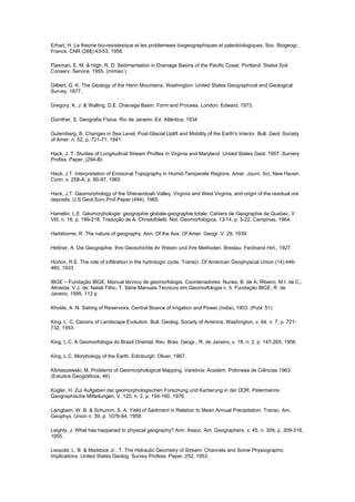 Erhart, H. La theorie bio-rexistesique et les problemews biogeographiques et paleobiologiques. Soc. Biogeogr.,
France, CNR (288):43-53, 1956.

Flaxman, E. M. & High, R. D. Sedimentation in Drainage Basins of the Pacific Coast. Portland: States Soil
Conserv. Service, 1955. (mimeo.)

Gilbert, G. K. The Geology of the Henri Mountains. Washington: United States Geographical and Geological
Survey. 1877.

Gregory, K. J. & Walling, D.E. Drainage Basin: Form and Process. London: Edward, 1973.

Güinther, S. Geografia Física. Rio de Janeiro: Ed. Atlântica, 1934.

Gutemberg, B. Changes in Sea Level, Post-Glacial Uplift and Mobility of the Earth's Interior. Bull. Geol. Society
of Amer. n. 52, p. 721-71, 1941.

Hack, J. T. Studies of Longitudinal Stream Profiles in Virginia and Maryland. United States Geol. 1957. Survery
Profiss. Paper, (294-B)

Hack, J.T. Interpretation of Erosional Topography in Humid-Temperate Regions. Amer. Journ. Sci, New Haven,
Conn. v. 258-A, p. 80-97, 1960.

Hack, J.T. Geomorphology of the Shenandoah Valley, Virginia and West Virginia, and origin of the residual ore
deposits. U.S.Geol.Surv.Prof.Paper (484), 1965.

Hamelin, L.E. Géomorphologie: geographie globale-geographie totale. Cahiers de Geographie de Quebec. V.
VIII, n. 16, p. 199-218. Tradução de A. Christofoletti. Not. Geomorfológica, 13/14, p. 3-22, Campinas, 1964.

Hartshorne, R. The nature of geography. Ann. Of the Ass. Of Amer. Geogr. V. 29, 1939.

Hettner, A. Die Geographie: Ihre Geoschichte ihr Wesen und ihre Methoden. Breslau: Ferdnand Hirt,, 1927.

Horton, R.E. The role of infiltration in the hydrologic cycle. Transcr. Of American Geophysical Union (14):446-
460, 1933.

IBGE – Fundação IBGE. Manual técnico de geomorfologia. Coordenadores: Nunes, B. de A; Ribeiro, M.I. de C.;
Almeida, V.J. de; Natali Filho, T. Série Manuais Técnicos em Geomorfologia n. 5. Fundação IBGE, R. de
Janeiro, 1995, 112 p.

Khosle, A. N. Sieting of Reservoirs. Central Boarce of Irrigation and Power (India), 1953. (Publ. 51)

King, L. C. Canons of Landscape Evolution. Bull. Geolog. Society of America, Washington, v. 64, n. 7, p. 721-
732, 1953.

King, L.C. A Geomorfologia do Brasil Oriental. Rev. Bras. Geogr., R. de Janeiro, v. 18, n. 2, p. 147-265, 1956.

King, L.C. Morphology of the Earth. Edinburgh: Oliver, 1967.

Klimaszewski, M. Problems of Geomorphological Mapping. Varsóvia: Academ. Polonesa de Ciências 1963.
(Estudos Geográficos, 46)

Kügler, H. Zur Aufgaben der geomorphologischen Forschung und Kartierung in der DDR. Petermanns
Geographische Mitteilungen, V. 120, n. 2, p. 154-160, 1976.

Laingbein, W. B. & Schumm, S. A. Yield of Sediment in Relation to Mean Annual Precipitation. Transc. Am.
Geophys. Union n. 39, p. 1076-84, 1958.

Leighly, J. What has happened to physical geography? Ann. Assoc. Am. Geographers, v. 45, n. 309, p. 309-318,
1955.

Leopold, L. B. & Maddock Jr., T. The Hidraulic Geometry of Stream: Channels and Some Physiographic
Implications. United States Geolog. Survey Profess. Paper, 252, 1953.
 