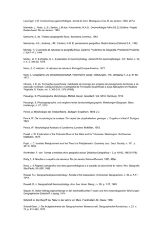Leuzinger, V.R. Controvérsias geomorfológics. Jornal do Com. Rodrigues e Cia, R. de Janeiro, 1948, 207 p.

Mamede, L.. Ross, J.LS.; Santos, L.M.dos; Nascimento, M.A.S.. Geomorfologia Folha SE.22 Goiânia. Projeto
Radambrasil. Rio de Janeiro, 1983.

Martonne, E. de. Tratado de geografia física. Barcelona:Juventud, 1964.

Mendonza, J.G.; Jiménez, J.M.; Cantero, N.O. El pensamiento geografico. Madrid:Alianza Editorial S.A., 1982.

Moreira, R. O conceito de natureza na geografia física. Caderno Prudentino de Geografia, Presidente Prudente,
(13):67-113, 1994.

Morley, M. P. & Zimpfer, G. L. Explanation in Geomorphology. Zeitschrift für Geomorphologie., N.F. Berlin, v. 20,
n. 4, p. 381-90, 1976.

Morin, E. O método I. A natureza da natureza. Portugal:Europa-América, 1977.

Neef, E. Geographie und Umweltwissenschaft. Petermanns Geogr. Mitteilungen. 116. Jahrgang, n. 2, p. 81-88,
1972.

Oliveira, J. B. de. Formações superficiais: viabilidade de emprego em projetos de planejamento territoriais e de
execução no Brasil. Colóquio Estudo e Cartografia de Formações Superficiais e suas Aplicações em Regiões
Tropicais. S. Paulo, vol. 1, 303-310, 1978 (1983).

Passarge, S. Physiologische Morphologie. Metteil. Geogr. Gesellsch. Vol. XXVI. Hamburg, 1912.

Passarge, S. Physiogeographie und vergleinchende landschaftegeographie. Mitteilungen Geograph. Gess,
Hamburgo. n. 27, 1913.

Penck, A. Morphologie der Erdoberfläche. Stuttgart: Engelhorn, 1894. 2 v.

Penck, W. Die morphologische analyse. Ein kapitel der physikalischen geologie. J. Engelhorn’s Nachf. Stuttgart,
1924.

Penck, W. Morphological Analysis of Landforms. Londres: McMillan, 1953.

Powel, J. W. Exploration of the Colorado River of the West and its Tributaries. Washington: Smithsonian
Institution, 1875.

Pugh, J. C. Isostatic Readjustment and the Theory of Pediplanation. Quarterly Jour. Geol. Society, n. 111, p.
361-9, 1955.

Richthofen, F. von. Tareas y métodos de la geografía actual. Didáctica Geográfica v. 3, p. 49-62, 1883 (1978).

Rorty,R. A filosofia e o espelho da natureza. Rio de Janeiro:Relume Dumará, 1995, 386p.

Ross, J. S.Registro cartográfico dos fatos geomorfológicos e a questão da taxonomia do relevo. Rev. Geografia.
São Paulo, IG-USP, 1992

Rossel, R.J. Geographical geomorphology. Annals of the Association of American Geographers, n. 39, p. 1-11,
1949.

Russell, R. J. Geographical Geomorphology. Ann. Ass. Amer. Geogr., v. 39, p, 1-11, 1949.

Sapper, K. Ueber Abtragungevorhaenge in den wechselfeuchten Tropen und ihre morphologischen Wisrkungen.
Geographische Zeitschrift. Leipzig, 1914.

Schmidt, A. Der Begriff der Natur in der Lehre von Marx. Frankfurtam. M., Basis, 1978.

Schmithüsen, J. Die Aufgabenkreise der Geographischen Wissenschaft. Geographische Rundschau, v. 22, n.
11, p. 431-443, 1970.
 